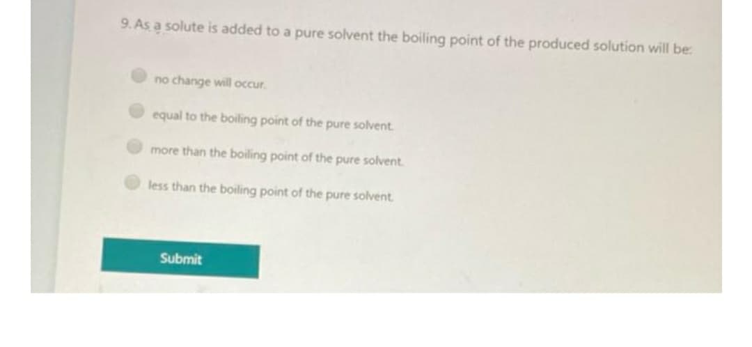 9. As a solute is added to a pure solvent the boiling point of the produced solution will be:
no change will occur.
equal to the boiling point of the pure solvent.
more than the boiling point of the pure solvent.
less than the boiling point of the pure solvent.
Submit
