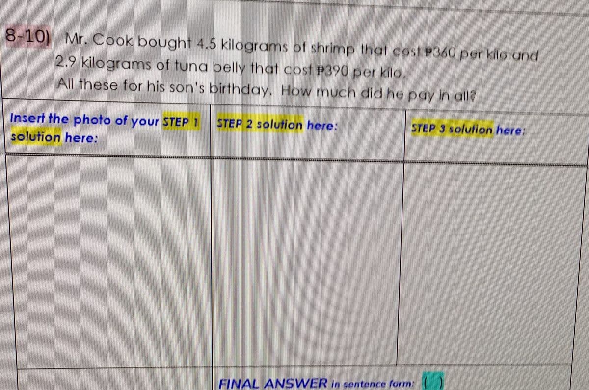 8-10) Mr. Cook bought 4.5 kilograms of shrimp that cost P360 per kilo and
2.9 kilograms of tuna belly that cost P390 per kilo.
All these for his son's birthday. How much did he pay in all?
Insert the photo of your STEP 1
STEP 2 solution here:
STEP 3 solution here:
solution here:
FINAL ANSWER in sentence form
