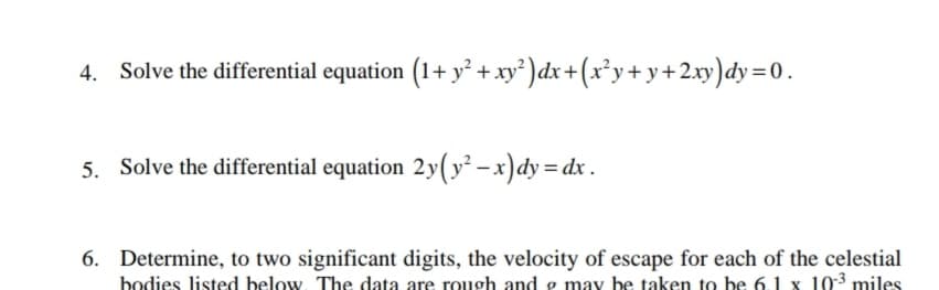 4. Solve the differential equation (1+ y + xy') dx+(x²y+ y+2xy)dy =0.
5. Solve the differential equation 2y(y² -x)dy = dx .
6. Determine, to two significant digits, the velocity of escape for each of the celestial
bodies listed below. The data are rough and 9 may be taken to be 61 x 103 miles
