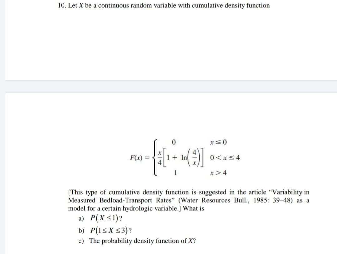 10. Let X be a continuous random variable with cumulative density function
F(x) =
1+ In
0<x<4
1
x>4
[This type of cumulative density function is suggested in the article "Variability in
Measured Bedload-Transport Rates" (Water Resources Bull., 1985: 39–48) as a
model for a certain hydrologic variable.] What is
a) P(X <1)?
b) P(1<X<3)?
c) The probability density function of X?
