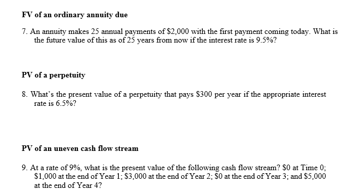 FV of an ordinary annuity due
7. An annuity makes 25 annual payments of $2,000 with the first payment coming today. What is
the future value of this as of 25 years from now if the interest rate is 9.5%?
PV of a perpetuity
8. What's the present value of a perpetuity that pays $300 per year if the appropriate interest
rate is 6.5%?
PV of an uneven cash flow stream
9. At a rate of 9%, what is the present value of the following cash flow stream? $0 at Time 0;
$1,000 at the end of Year 1; $3,000 at the end of Year 2; S0 at the end of Year 3; and $5,000
at the end of Year 4?
