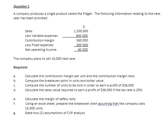 Question 1
A company produces a single product called the Fidget. The following information relating to the next
year has been provided:
1,200,000
840,000
360,000
Sales
Less Variable expenses
Contribution margin
Less Fixed expenses
300,000
Net operating income
60,000
The company plans to sell 15,000 next year
Required:
a.
Calculate the contribution margin per unit and the contribution margin ratio
b.
Compute the breakeven point in units and dollar value
C.
Compute the number of units to be sold in order to earn a profit of $36,000
d.
Calculate the sales value required to earn a profit of $36,000 if the tax rate is 25%
Calculate the margin of safety ratio
Using an excel sheet, prepare the breakeven chart assuming that the company sells
e.
f.
15,000 units
g.
State two (2) assumptions of CVP analysis
