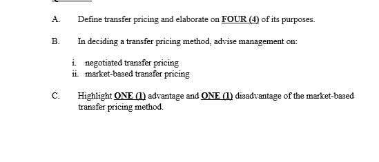Define transfer pricing and elaborate on FOUR (4) of its purposes.
In deciding a transfer pricing method, advise management on:
i. negotiated transfer pricing
ii. market-based transfer pricing
C.
Highlight ONE (1) advantage and ONE (1) disadvantage of the market-based
transfer pricing method.
A.
B.