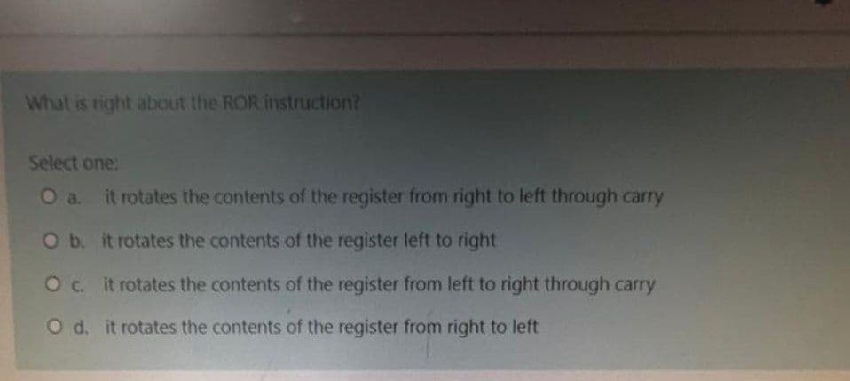 What is right about the ROR instruction?
Select one:
O a. it rotates the contents of the register from right to left through carry
O b. it rotates the contents of the register left to right
O c. it rotates the contents of the register from left to right through carry
O d. it rotates the contents of the register from right to left