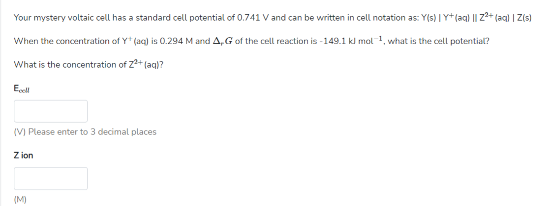 Your mystery voltaic cell has a standard cell potential of 0.741 V and can be written in cell notation as: Y(s) |Y+(aq) || Z²+ (aq) | Z(s)
When the concentration of Y+(aq) is 0.294 M and A,G of the cell reaction is -149.1 kJ mol-1, what is the cell potential?
What is the concentration of z²+ (aq)?
Ecell
(V) Please enter to 3 decimal places
Z ion
(M)
