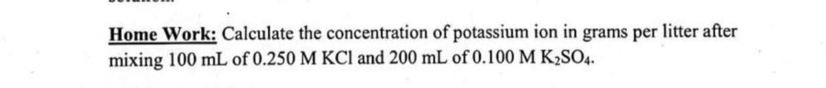 Home Work: Calculate the concentration of potassium ion in grams per litter after
mixing 100 mL of 0.250 M KCl and 200 mL of 0.100 M K₂SO4.