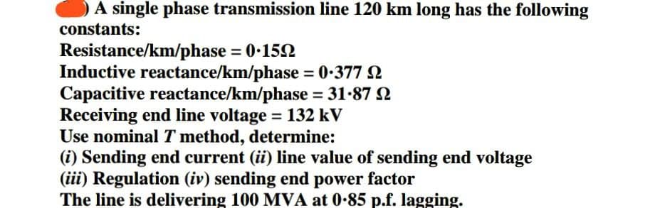 A single phase transmission line 120 km long has the following
constants:
Resistance/km/phase = 0.15
Inductive reactance/km/phase = 0.37792
Capacitive reactance/km/phase = 31.87 22
Receiving end line voltage = 132 kV
Use nominal T method, determine:
(i) Sending end current (ii) line value of sending end voltage
(iii) Regulation (iv) sending end power factor
The line is delivering 100 MVA at 0.85 p.f. lagging.