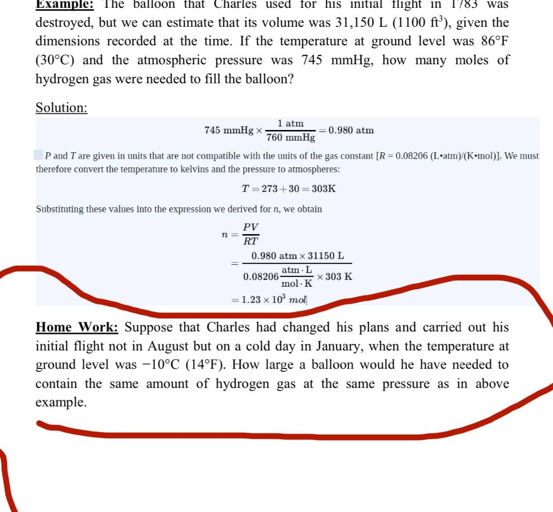 Example: The balloon that Charles used for his initial flight in 1783 was
destroyed, but we can estimate that its volume was 31,150 L (1100 ft³), given the
dimensions recorded at the time. If the temperature at ground level was 86°F
(30°C) and the atmospheric pressure was 745 mmHg, how many moles of
hydrogen gas were needed to fill the balloon?
Solution:
745 mmHg x
1 atm
760 mmHg
P and I are given in units that are not compatible with the units of the gas constant [R = 0.08206 (L•atm)/(K•mol)]. We must
therefore convert the temperature to kelvins and the pressure to atmospheres:
T = 273 +30=303K
=
= 0.980 atm
Substituting these values into the expression we derived for n, we obtain
PV
RT
0.980 atm x 31150 L
atm L
mol. K
= 1.23 x 10³ mol
0.08206-
x 303 K
Home Work: Suppose that Charles had changed his plans and carried out his
initial flight not in August but on a cold day in January, when the temperature at
ground level was −10°C (14°F). How large a balloon would he have needed to
contain the same amount of hydrogen gas at the same pressure as in above
example.