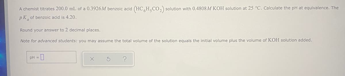 A chemist titrates 200.0 mL of a 0.3926M benzoic acid (HC H,CO,) solution with 0.4808M KOH solution at 25 °C. Calculate the pH at equivalence. The
pK of benzoic acid is 4.20.
Round your answer to 2 decimal places.
Note for advanced students: you may assume the total volume of the solution equals the initial volume plus the volume of KOH solution added.
pH = 0
