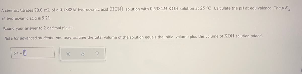 A chemist titrates 70.0 mL of a 0.1888 M hydrocyanic acid (HCN) solution with 0.5384M KOH solution at 25 °C. Calculate the pH at equivalence. The p K.
of hydrocyanic acid is 9.21.
Round your answer to 2 decimal places.
Note for advanced students: you may assume the total volume of the solution equals the initial volume plus the volume of KOH solution added.
pH =
