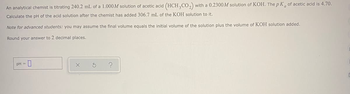 An analytical chemist is titrating 240.2 mL of a 1.000M solution of acetic acid (HCH,CO, with a 0.2300M solution of KOH. The p K, of acetic acid is 4.70.
Calculate the pH of the acid solution after the chemist has added 306.7 mL of the KOH solution to it.
Note for advanced students: you may assume the final volume equals the initial volume of the solution plus the volume of KOH solution added.
Round your answer to 2 decimal places.
pH =|
