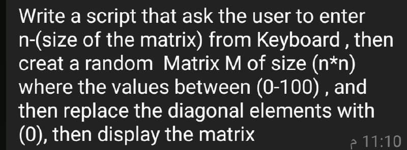 Write a script that ask the user to enter
n-(size of the matrix) from Keyboard , then
creat a random Matrix M of size (n*n)
where the values between (0-100) , and
then replace the diagonal elements with
(0), then display the matrix
P 11:10
