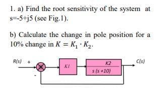 1. a) Find the root sensitivity of the system at
s=-5+j5 (see Fig.1).
b) Calculate the change in pole position for a
10% change in K = K, • K2.
R(s) +
C(s)
K2
KI
s (5 +10)
