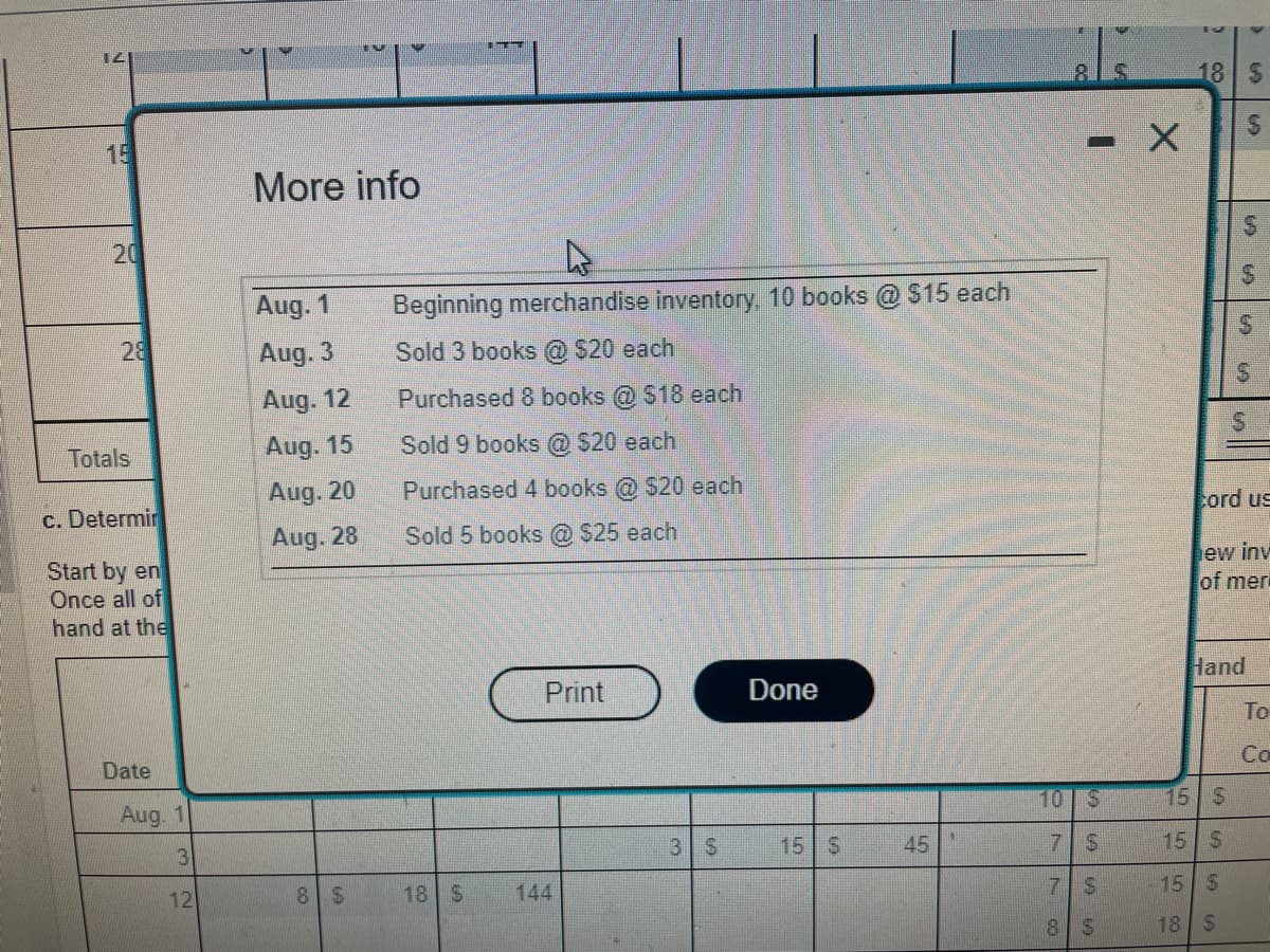 141
20
28
Totals
c. Determin
Start by en
Once all of
hand at the
Date
Aug. 1
3
12
More info
Aug. 1
Aug. 3
Aug. 12
Aug. 15
Aug. 20
Aug. 28
8 $
Beginning merchandise inventory, 10 books @ $15 each
Sold 3 books @ $20 each
Purchased 8 books @ $18 each
Sold 9 books @ $20 each
Purchased 4 books @ $20 each
Sold 5 books @ $25 each
18 S
Print
144
3 $
Done
15 S
45
- X
10 S
7 $
7
S
8
$
18
LA
CA
15 S
15 S
15 S
18 S
CA
CAT
cord us
ew inv
of mer
Hand
To
Co