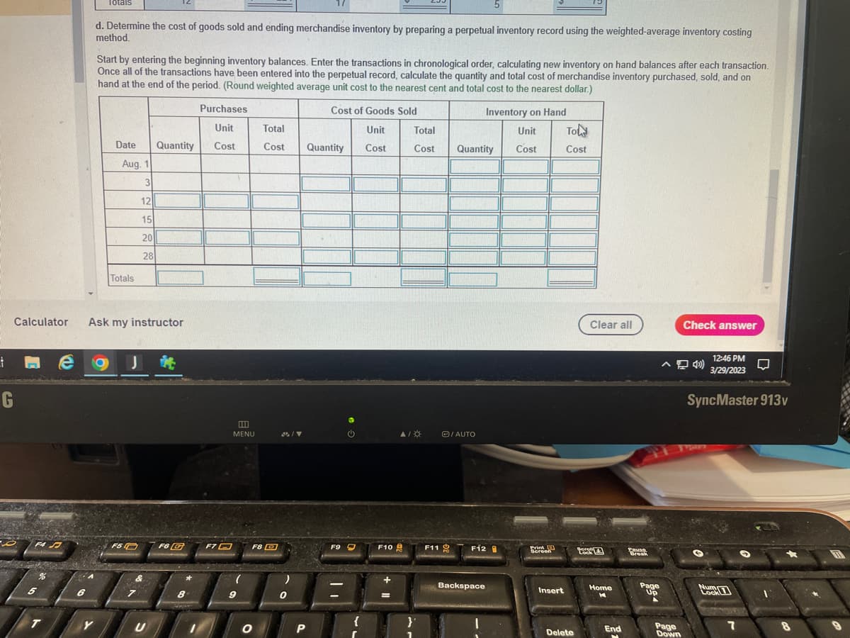 i
G
F4 J
Totals
A
T
d. Determine the cost of goods sold and ending merchandise inventory by preparing a perpetual inventory record using the weighted-average inventory costing
method.
e g
Y
Start by entering the beginning inventory balances. Enter the transactions in chronological order, calculating new inventory on hand balances after each transaction.
Once all of the transactions have been entered into the perpetual record, calculate the quantity and total cost of merchandise inventory purchased, sold, and on
hand at the end of the period. (Round weighted average unit cost to the nearest cent and total cost to the nearest dollar.)
Inventory on Hand
Unit
Cost
Calculator Ask my instructor
Date
Aug. 1
Totals
3
12
15
20
28
F5
J
&
Quantity
U
F6 G
8
Purchases
Unit
Cost
F7
MENU
9
F8
O
Total
Cost
)
0
Cost of Goods Sold
Unit
Cost
Quantity
P
F9
F10
=
Total
Cost
A/*
}
1
F11
5
Quantity
Ⓒ/AUTO
F12
Backspace
Print
Screen
Insert
Tol
Cost
Delete
LO
Clear all
Home
K
End
Pausg
Break
Page
Up
Page
Down
Check answer
12:46 PM
3/29/2023
SyncMaster 913v
Lock
7
7
□