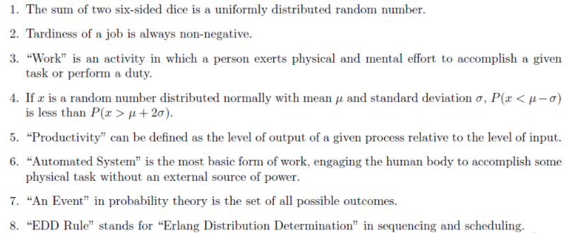 1. The sum of two six-sided dice is a uniformly distributed random number.
2. Tardiness of a job is always non-negative.
3. "Work" is an activity in which a person exerts physical and mental effort to accomplish a given
task or perform a duty.
4. If æ is a random number distributed normally with mean µ and standard deviation o, P(x < µ–0)
is less than P(x > µ + 20).
5. "Productivity" can be defined as the level of output of a given process relative to the level of input.
6. “Automated System" is the most basic form of work, engaging the human body to accomplish some
physical task without an external source of power.
7. “An Event" in probability theory is the set of all possible outcomes.
8. "EDD Rule" stands for "Erlang Distribution Determination" in sequencing and scheduling.
