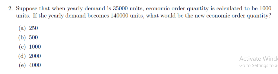 2. Suppose that when yearly demand is 35000 units, economic order quantity is calculated to be 1000
units. If the yearly demand becomes 140000 units, what would be the new economic order quantity?
(а) 250
(b) 500
(c) 1000
(d) 2000
Activate Winde
(e) 4000
Go to Settings to a
