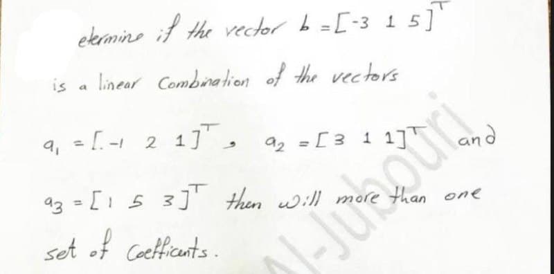 ekermine if the vecder b=[-3 15]
is
linear Combination of the vectors
9, = [- 2 1
%3D
92 = [3 1 17T
and
a3 = [1 5 3] then will more than one
set of Cocetficunts.
-Junour
