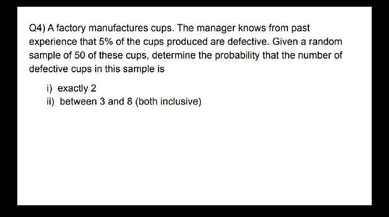 Q4) A factory manufactures cups. The manager knows from past
experience that 5% of the cups produced are defective. Given a random
sample of 50 of these cups, determine the probability that the number of
defective cups in this sample is
i) exactly 2
ii) between 3 and 8 (both inclusive)
