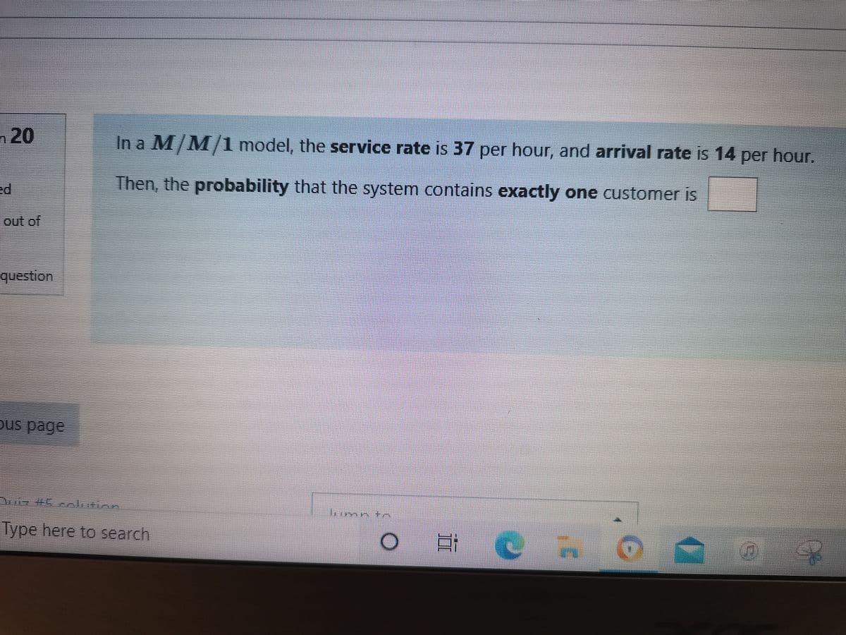 n20
In a M/M/1 model, the service rate is 37 per hour, and arrival rate is 14 per hour.
Then, the probability that the system contains exactly one customer is
out of
वण्ड Sian
OUS page
imn *
Type here to search
