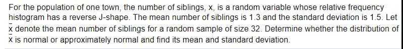For the population of one town, the number of siblings, x, is a random variable whose relative frequency
histogram has a reverse J-shape. The mean number of siblings is 1.3 and the standard deviation is 1.5. Let
x denote the mean number of siblings for a random sample of size 32. Determine whether the distribution of
x is normal or approximately normal and find its mean and standard deviation.
