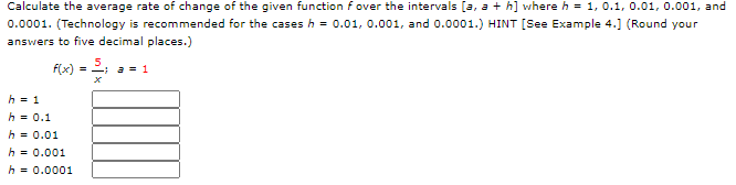 Calculate the average rate of change of the given function fover the intervals [a, a + h] where h = 1, 0.1, 0.01, 0.001, and
0.0001. (Technology is recommended for the cases h = 0.01, 0.001, and 0.0001.) HINT [See Example 4.] (Round your
answers to five decimal places.)
f(x) = ; a = 1
h = 1
h = 0.1
h = 0.01
