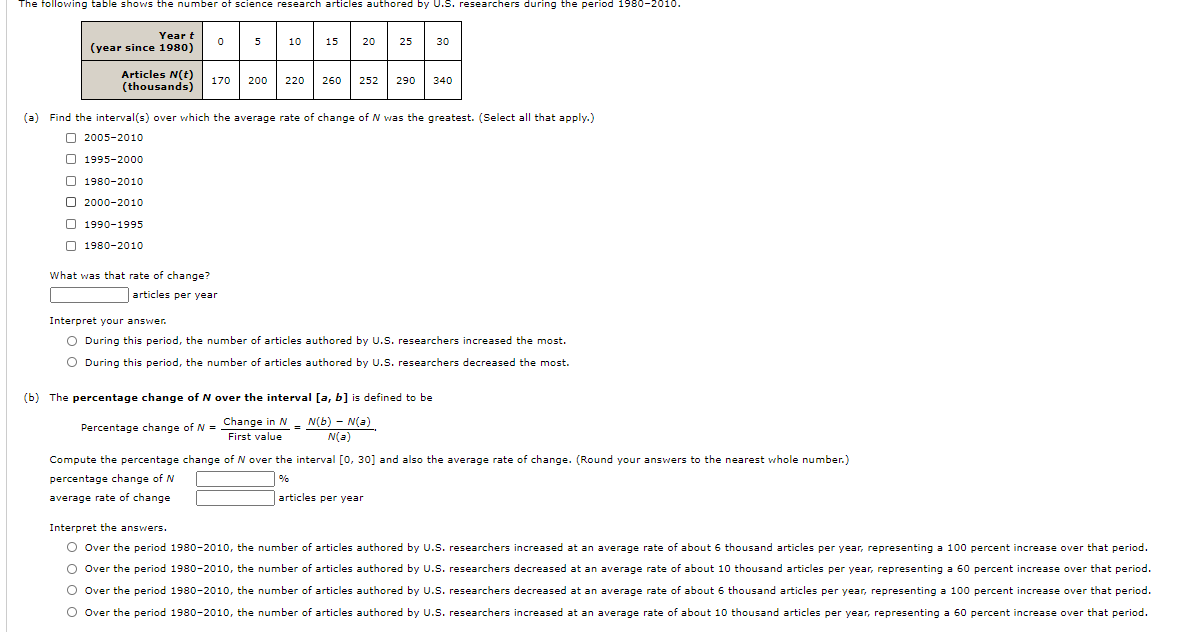 The following table shows the number of science research articles authored by U.S. researchers during the period 1980-2010.
Year t
5
10| 15| 20
30
(year since 1980)
Articles N(t)
(thousands)
170
200
220 260 252 290 340
(a) Find the interval(s) over which the average rate of change of N was the greatest. (Select all that apply.)
O 2005-2010
O 1995-2000
O 1980-2010
O 2000-2010
O 1990-1995
O 1980-2010
What was that rate of change?
articles per year
Interpret your answer.
O During this period, the number of articles authored by U.S. researchers increased the most.
O During this period, the number of articles authored by U.S. researchers decreased the most.
(b) The percentage change of N over the interval [a, b] is defined to be
Percentage change of N = Change in N - N(b) - N(a)
First value
N(a)
Compute the percentage change of N over the interval [0, 30] and also the average rate of change. (Round your answers to the nearest whole number.)
percentage change of N
%
average rate of change
articles per year
Interpret the answers.
O Over the period 1980-2010, the number of articles authored by U.S. researchers increased at an average rate of about 6 thousand articles per year, representing a 100 percent increase over that period.
O Over the period 1980-2010, the number of articles authored by U.S. researchers decreased at an average rate of about 10 thousand articles per year, representing a 60 percent increase over that period.
O Over the period 1980-2010, the number of articles authored by U.S. researchers decreased at an average rate of about 6 thousand articles per year, representing a 100 percent increase over that period.
O Over the period 1980-2010, the number of articles authored by U.S. researchers increased at an average rate of about 10 thousand articles per year, representing a 60 percent increase over that period.
