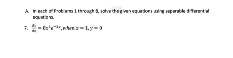 A. In each of Problems 1 through 8, solve the given equations using separable differential
equations.
7.
dx
= 8x'e-2y, when x = 1, y = 0
