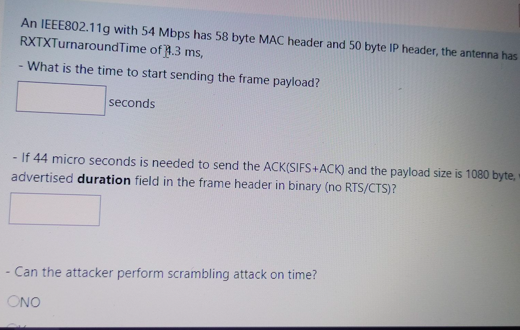 An IEEE802.11g with 54 Mbps has 58 byte MAC header and 50 byte IP header, the antenna has
RXTXTurnaroundTime of 4.3 ms,
- What is the time to start sending the frame payload?
seconds
- If 44 micro seconds is needed to send the ACK(SIFS+ACK) and the payload size is 1080 byte,
advertised duration field in the frame header in binary (no RTS/CTS)?
- Can the attacker perform scrambling attack on time?
ONO
