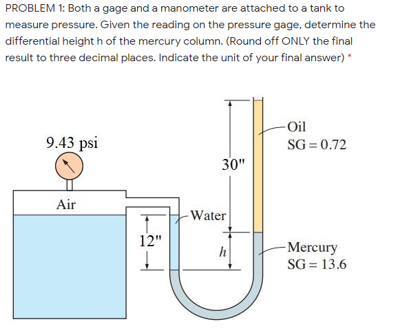 PROBLEM 1: Both a gage and a manometer are attached to a tank to
measure pressure. Given the reading on the pressure gage, determine the
differential height h of the mercury column. (Round off ONLY the final
result to three decimal places. Indicate the unit of your final answer) *
Oil
9.43 psi
SG = 0.72
30"
Air
-Water
12"
h
-Mercury
SG = 13.6
