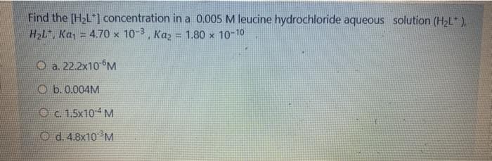 Find the [H2L*] concentration in a 0.005 M leucine hydrochloride aqueous solution (H2L* ),
H2L", Ka,
= 4.70 x 10-3, Kaz = 1.80 x 10-10
O a. 22.2x10 M
O b.0.004M
Oc. 1.5x104 M
O d. 4.8x10 M
