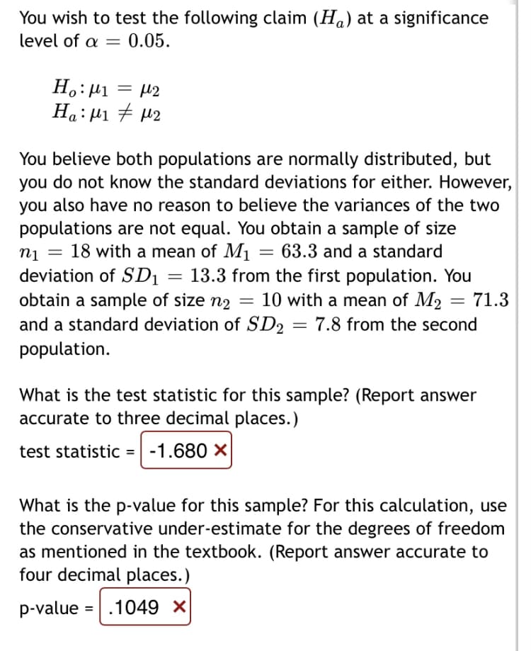 You wish to test the following claim (Ha) at a significance
level of a =
0.05.
H,: µ1
= µ2
Ha:µ1 7 µ2
You believe both populations are normally distributed, but
you do not know the standard deviations for either. However,
you also have no reason to believe the variances of the two
populations are not equal. You obtain a sample of size
nj = 18 with a mean of M1
63.3 and a standard
deviation of SD1 = 13.3 from the first population. You
obtain a sample of size n2 =
and a standard deviation of SD2 = 7.8 from the second
population.
10 with a mean of M2
71.3
What is the test statistic for this sample? (Report answer
accurate to three decimal places.)
test statistic = -1.680 X
What is the p-value for this sample? For this calculation, use
the conservative under-estimate for the degrees of freedom
as mentioned in the textbook. (Report answer accurate to
four decimal places.)
p-value
|.1049 X
%D
