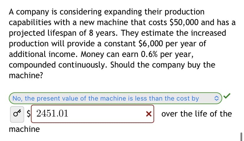 A company is considering expanding their production
capabilities with a new machine that costs $50,000 and has a
projected lifespan of 8 years. They estimate the increased
production will provide a constant $6,000 per year of
additional income. Money can earn 0.6% per year,
compounded continuously. Should the company buy the
machine?
No, the present value of the machine is less than the cost by
o$ 2451.01
X
machine
over the life of the