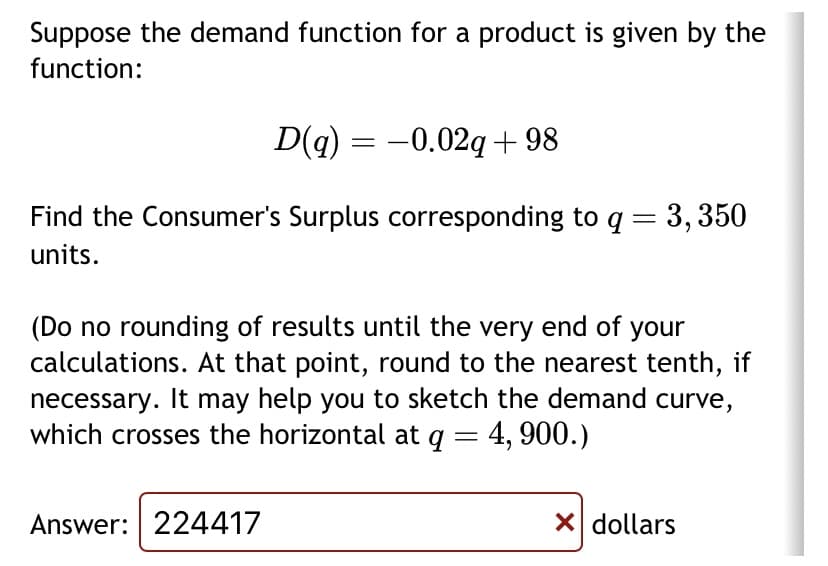 Suppose the demand function for a product is given by the
function:
D(q) = -0.02q+98
Find the Consumer's Surplus corresponding to q = 3,350
units.
(Do no rounding of results until the very end of your
calculations. At that point, round to the nearest tenth, if
necessary. It may help you to sketch the demand curve,
which crosses the horizontal at q = 4,900.)
Answer: 224417
X dollars