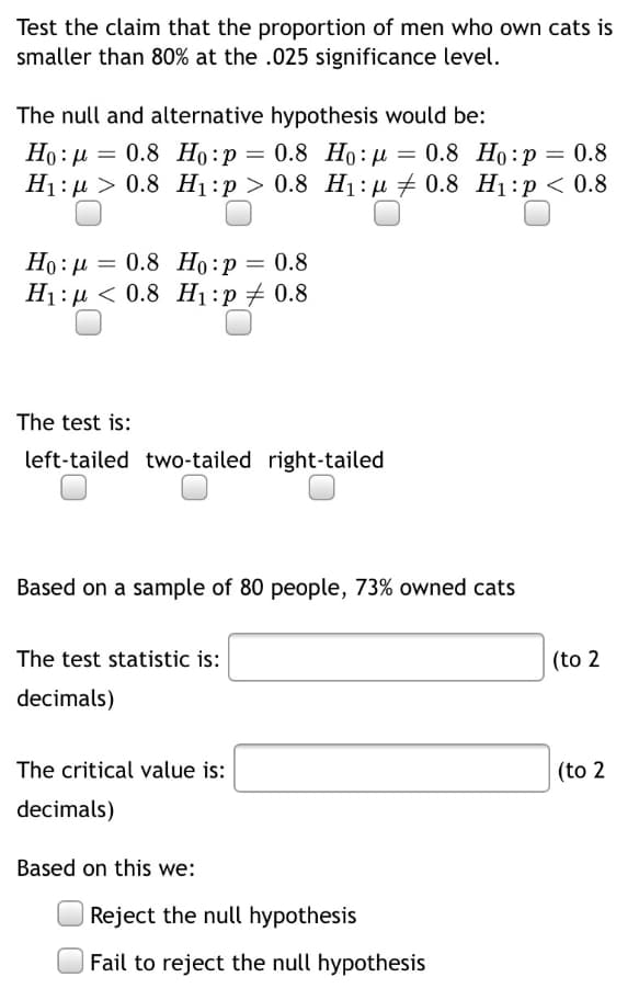 Test the claim that the proportion of men who own cats is
smaller than 80% at the .025 significance level.
The null and alternative hypothesis would be:
Но: д — 0.8 Но:р — 0.8 Но: д %3D 0.8 Но:р — 0.8
Ні: > 0.8 Ні:р> 0.8 H:д + 0.8 Hі:р < 0.8
Ho: µ
Но: р — 0.8 Но:р — 0.8
H1: µ < 0.8 H1:p 0.8
The test is:
left-tailed two-tailed right-tailed
Based on a sample of 80 people, 73% owned cats
The test statistic is:
(to 2
decimals)
The critical value is:
(to 2
decimals)
Based on this we:
Reject the null hypothesis
Fail to reject the null hypothesis
