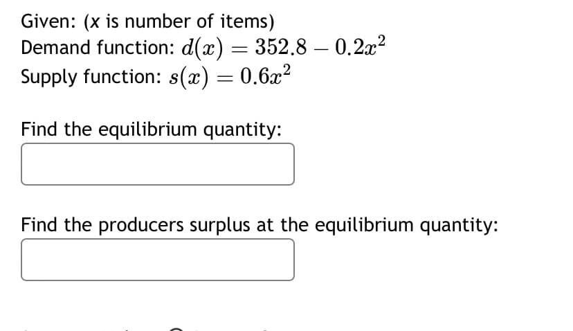 Given: (x is number of items)
Demand function: d(x) = 352.8 -0.2x²2
Supply function: s(x) = 0.6x²
Find the equilibrium quantity:
Find the producers surplus at the equilibrium quantity: