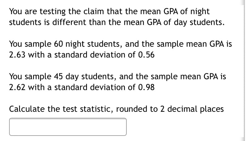 You are testing the claim that the mean GPA of night
students is different than the mean GPA of day students.
You sample 60 night students, and the sample mean GPA is
2.63 with a standard deviation of 0.56
You sample 45 day students, and the sample mean GPA is
2.62 with a standard deviation of 0.98
Calculate the test statistic, rounded to 2 decimal places
