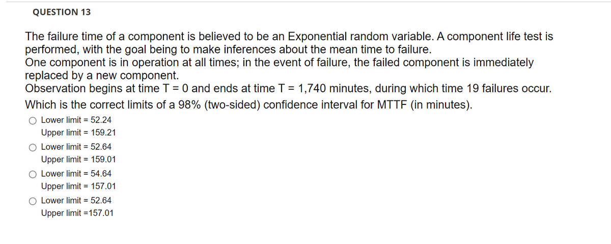 QUESTION 13
The failure time of a component is believed to be an Exponential random variable. A component life test is
performed, with the goal being to make inferences about the mean time to failure.
One component is in operation at all times; in the event of failure, the failed component is immediately
replaced by a new component.
Observation begins at time T = 0 and ends at time T = 1,740 minutes, during which time 19 failures occur.
Which is the correct limits of a 98% (two-sided) confidence interval for MTTF (in minutes).
O Lower limit = 52.24
Upper limit = 159.21
O Lower limit = 52.64
Upper limit = 159.01
Lower limit = 54.64
Upper limit = 157.01
O Lower limit = 52.64
Upper limit =157.01
