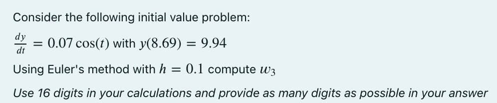 Consider the following initial value problem:
dy
= 0.07 cos(t) with y(8.69) = 9.94
dt
Using Euler's method with h = 0.1 compute w3
Use 16 digits in your calculations and provide as many digits as possible in your answer