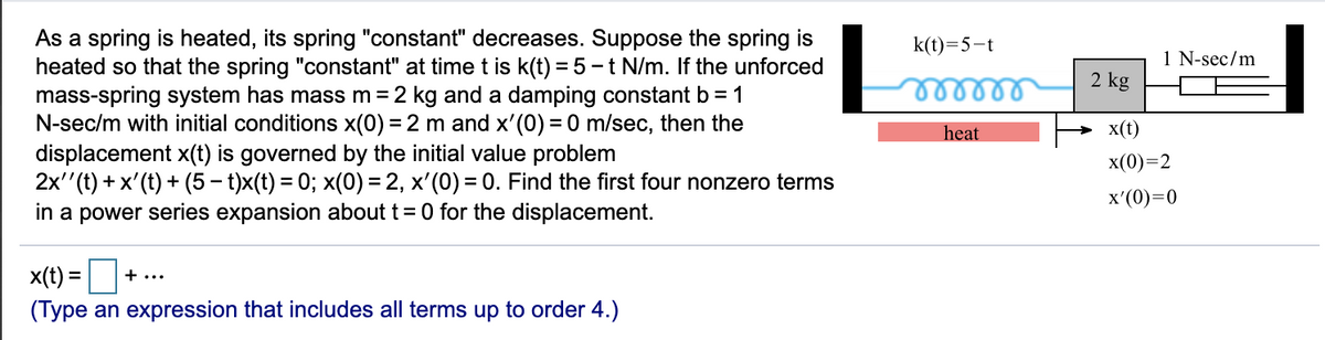 As a spring is heated, its spring "constant" decreases. Suppose the spring is
heated so that the spring "constant" at timet is k(t) = 5 -t N/m. If the unforced
mass-spring system has mass m=2 kg and a damping constant b = 1
N-sec/m with initial conditions x(0) = 2 m and x'(0) = 0 m/sec, then the
displacement x(t) is governed by the initial value problem
2x''(t) + x'(t) + (5 – t)x(t) = 0; x(0) = 2, x'(0) = 0. Find the first four nonzero terms
in a power series expansion about t=0 for the displacement.
k(t)=5-t
1 N-sec/m
2 kg
heat
x(t)
x(0)=2
%3D
x'(0)=0
x(t) =
+...
(Type an expression that includes all terms up to order 4.)
