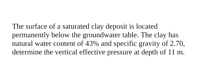 The surface of a saturated clay deposit is located
permanently below the groundwater table. The clay has
natural water content of 43% and specific gravity of 2.70,
determine the vertical effective pressure at depth of 11 m.

