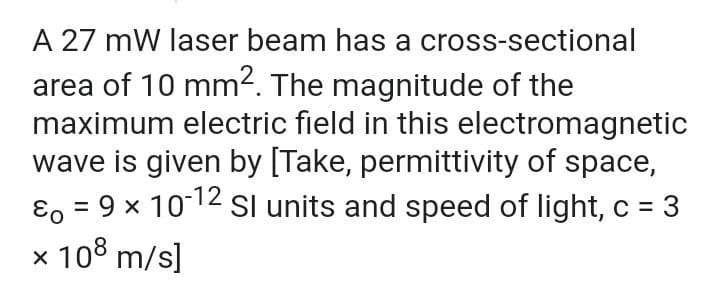 A 27 mW laser beam has a cross-sectional
area of 10 mm2. The magnitude of the
maximum electric field in this electromagnetic
wave is given by [Take, permittivity of space,
ɛ, = 9 x 1012 SI units and speed of light, c = 3
x 108 m/s]
%3D
