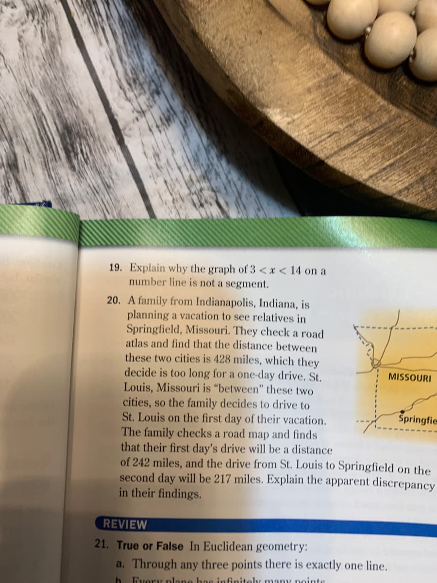 19. Explain why the graph of 3 < x < 14 on a
number line is not a segment.
20. A family from Indianapolis, Indiana, is
planning a vacation to see relatives in
Springfield, Missouri. They check a road
atlas and find that the distance between
these two cities is 428 miles, which they
decide is too long for a one-day drive. St.
Louis, Missouri is "between" these two
cities, so the family decides to drive to
St. Louis on the first day of their vacation.
The family checks a road map and finds
that their first day's drive will be a distance
of 242 miles, and the drive from St. Louis to Springfield on the
second day will be 217 miles. Explain the apparent discrepancy
in their findings.
MISSOURI
Springfie
REVIEW
21. True or False In Euclidean geometry:
a. Through any three points there is exactly one line.
Every plane has infinitely many noints
