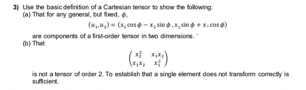 3) Use the basic definition of a Cartesian tensor to show the following:
(a) That for any general, but fixed, p,
(u,u2) = (x, cos $ – x, sin o ,x, sin o + x, cos 4)
are components of a first-order tensor in two dimensions.
(b) That
X1X2
X1X2
xỉ
is not a tensor of order 2. To establish that a single element does not transform correctly is
sufficient.
