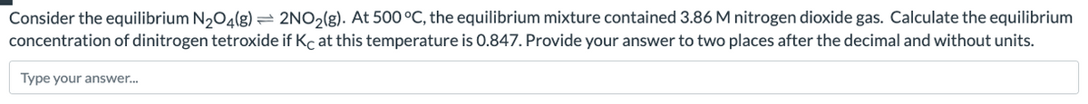 Consider the equilibrium N₂O4(g) = 2NO₂(g). At 500 °C, the equilibrium mixture contained 3.86 M nitrogen dioxide gas. Calculate the equilibrium
concentration of dinitrogen tetroxide if Kc at this temperature is 0.847. Provide your answer to two places after the decimal and without units.
Type your answer...