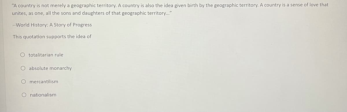 "A country is not merely a geographic territory. A country is also the idea given birth by the geographic territory. A country is a sense of love that
unites, as one, all the sons and daughters of that geographic territory..."
--World History: A Story of Progress
This quotation supports the idea of
O totalitarian rule
O absolute monarchy
O mercantilism
O nationalism
