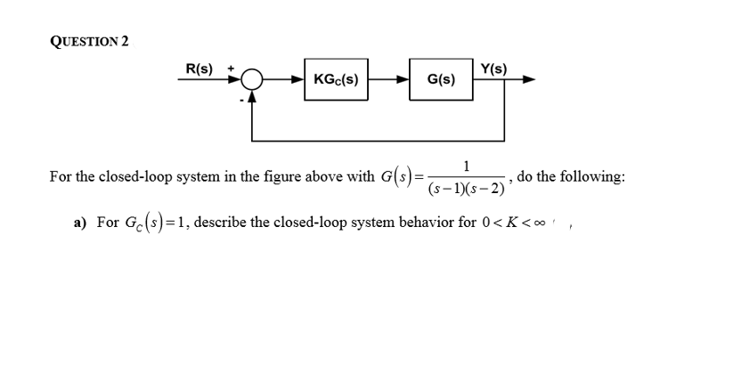 1
For the closed-loop system in the figure above with G(s)=-
do the following:
(s–1)(s– 2)
a) For G(s)=1, describe the closed-loop system behavior for 0<K<∞
