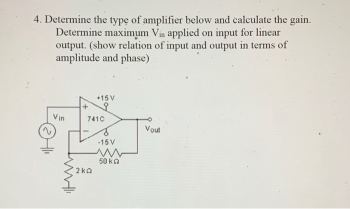 4. Determine the type of amplifier below and calculate the gain.
Determine maximum Vin applied on input for linear
output. (show relation of input and output in terms of
amplitude and phase)
+15 V
Vin
7410
Vout
-15 V
50 ka
2kQ
