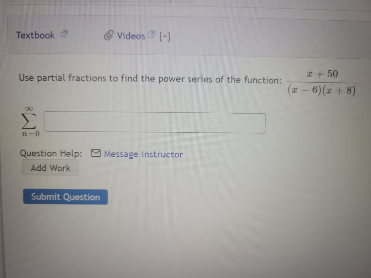 Textbook
Videos [+]
Use partial fractions to find the power series of the function:
x+50
(z – 6)(x + 8)
n=D0
Question Help: Message instructor
Add Work
Submit Question
