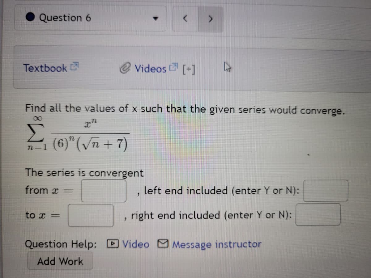 Question 6
Textbook
Videos [+]
Find all the values of x such that the given series would converge.
n=1 (6)"(vn + 7)
The series is convergent
from x =
left end included (enter Y or N):
to x =
right end included (enter Y or N):
Question Help:
Video
Message instructor
Add Work
